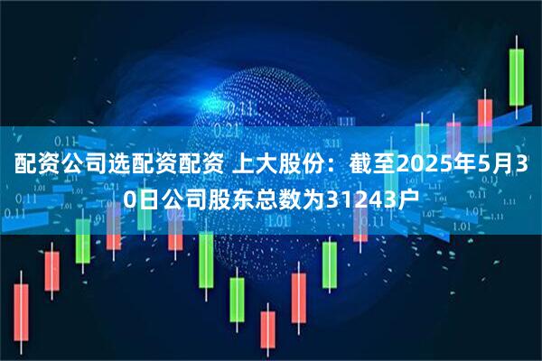 配资公司选配资配资 上大股份：截至2025年5月30日公司股东总数为31243户