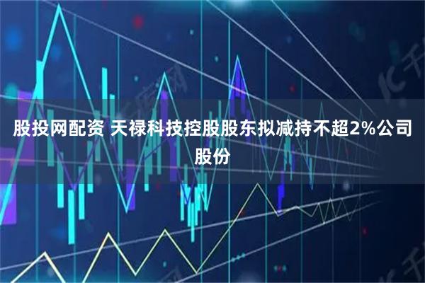股投网配资 天禄科技控股股东拟减持不超2%公司股份
