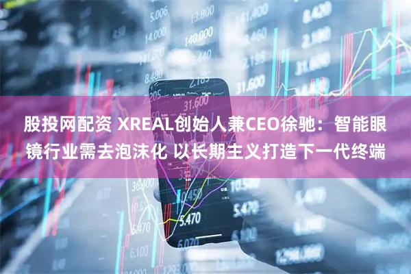 股投网配资 XREAL创始人兼CEO徐驰：智能眼镜行业需去泡沫化 以长期主义打造下一代终端