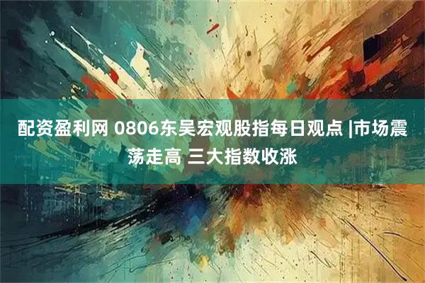 配资盈利网 0806东吴宏观股指每日观点 |市场震荡走高 三大指数收涨