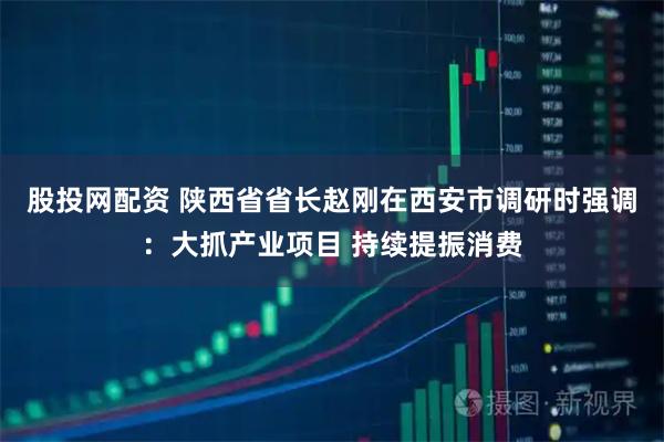 股投网配资 陕西省省长赵刚在西安市调研时强调：大抓产业项目 持续提振消费