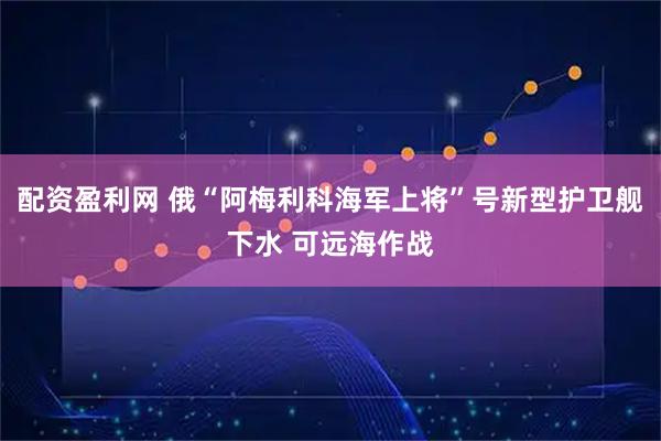 配资盈利网 俄“阿梅利科海军上将”号新型护卫舰下水 可远海作战