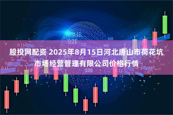 股投网配资 2025年8月15日河北唐山市荷花坑市场经营管理有限公司价格行情