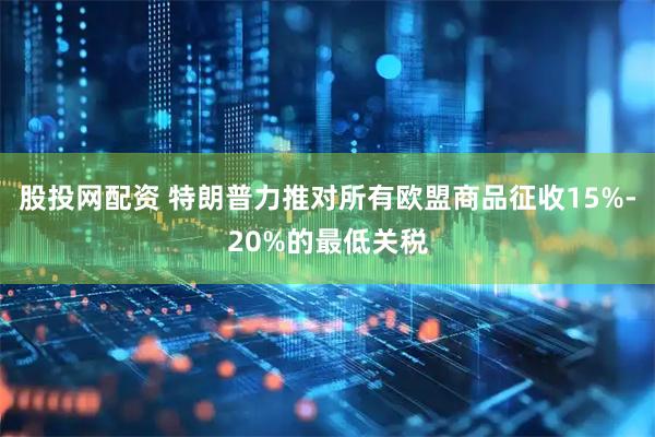 股投网配资 特朗普力推对所有欧盟商品征收15%-20%的最低关税