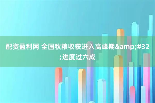 配资盈利网 全国秋粮收获进入高峰期 进度过六成