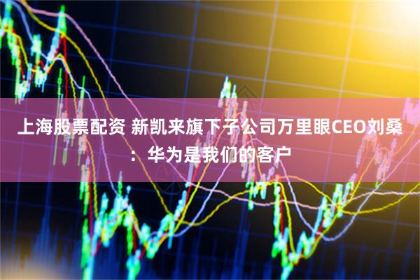 上海股票配资 新凯来旗下子公司万里眼CEO刘桑：华为是我们的客户